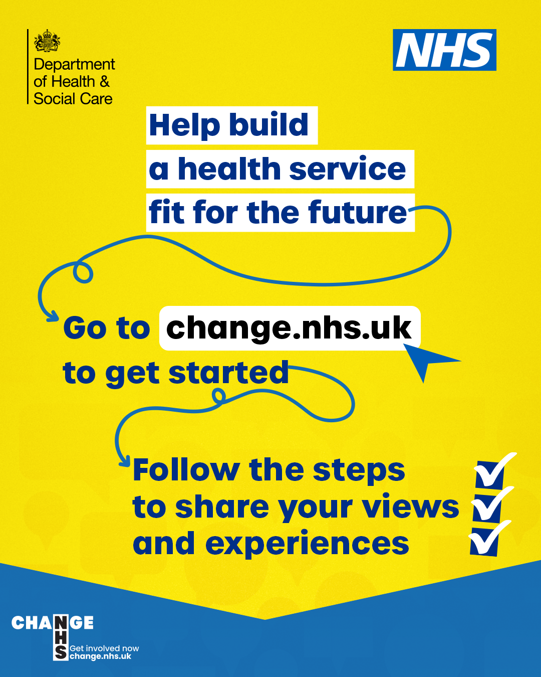 NHS logo and Department of health logo. Help build a health service fit for the future. Go to change.nhs.uk to get started. Follow the steps to share your views and experiences.